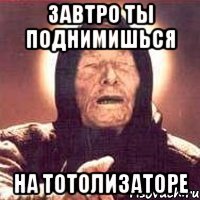 завтро ты поднимишься на тотолизаторе