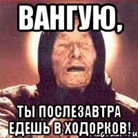 вангую, ты послезавтра едешь в Ходорков!