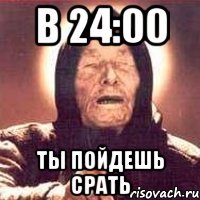 в 24:00 ты пойдешь срать