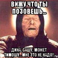 вижу что ты позовешь... дина, сашу, может тимошу...Мне это не надо!!