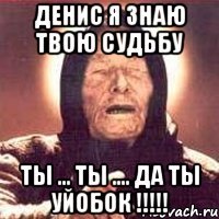 ДЕНИС Я ЗНАЮ ТВОЮ СУДЬБУ ТЫ ... ТЫ .... ДА ТЫ УЙОБОК !!!!!