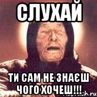 СЛУХАЙ ТИ САМ НЕ ЗНАЄШ ЧОГО ХОЧЕШ!!!