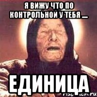 Я вижу что по контрольной у тебя .... единица