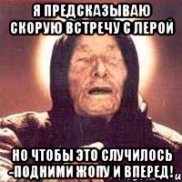 Я ПРЕДСКАЗЫВАЮ СКОРУЮ ВСТРЕЧУ С ЛЕРОЙ НО ЧТОБЫ ЭТО СЛУЧИЛОСЬ -ПОДНИМИ ЖОПУ И ВПЕРЕД!