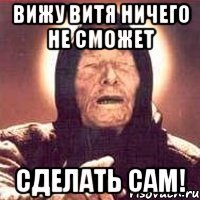 Вижу Витя ничего не сможет сделать сам!