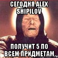 сегодня alex shipilov получит 5 по всем придметам