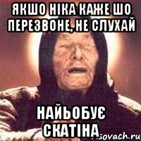 якшо ніка каже шо перезвоне, НЕ СЛУХАЙ найьобує скатіна