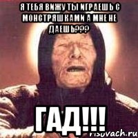 я тебя вижу ты играешь с монстряшками а мне не даешь??? Гад!!!