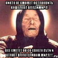 НИКТО НЕ СМОЖЕТ ОСТАНОВИТЬ КОШЕЛЕВА ВЛАДИМИРА! ВСЕ СМЕТЕТ ОН СО СВОЕГО ПУТИ И СТАНЕТ ВЛАСТЕЛИНОМ МИРА!!!