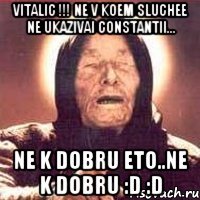 Vitalic !!! ne v koem sluchee ne ukazivai Constantii... ne k dobru eto..ne k dobru :D :D