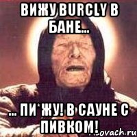 вижу Burcly в бане... ... пи*жу! в сауне с пивком!