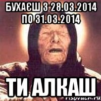 Бухаєш з 28.03.2014 по 31.03.2014 ти алкаш