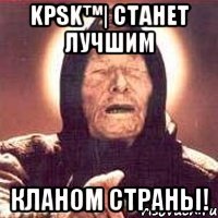 kpsk™| Станет лучшим кланом страны!