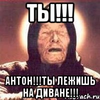 Ты!!! Антон!!!ты лежишь на диване!!!