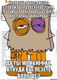 Не знаешь какое-нибудь слово из бордовского сленга, потому что развиваешься IRL, а не сидишь на бордах Да ты же ньюфаг. Откуда вы лезете вообще?