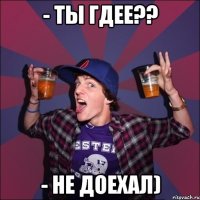 - Ты гдее?? - не доехал)