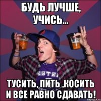 Будь лучше, учись... тусить, пить ,косить и все равно сдавать!