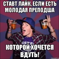 ставт лайк, если есть молодая преподша КОТОРОЙ ХОЧЕТСЯ ВДУТЬ!