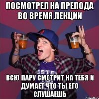 посмотрел на препода во время лекции всю пару смотрит на тебя и думает что ты его слушаешь