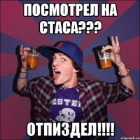 посмотрел на Стаса??? отпиздел!!!!