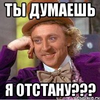 Ты думаешь я отстану???