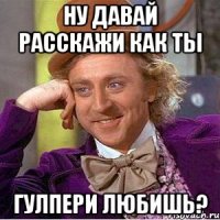 Ну давай расскажи как ты Гулпери любишь?