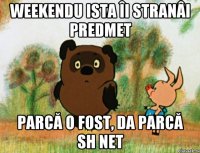 Weekendu ista îi stranâi predmet parcă o fost, da parcă sh net