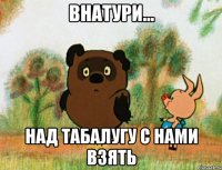 внатури... над табалугу с нами взять