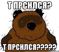 т прснлся? Т ПРСНЛСЯ?????