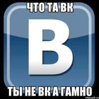 что та вк ты не вк а гамно