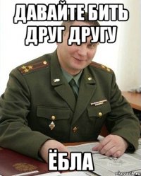 давайте бить друг другу ёбла