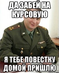 ДА ЗАБЕЙ НА КУРСОВУЮ Я ТЕБЕ ПОВЕСТКУ ДОМОЙ ПРИШЛЮ