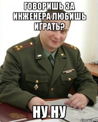 Говоришь за инженера любишь играть? Ну ну