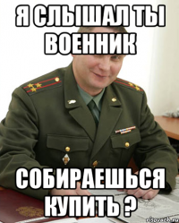 Я слышал ты военник Собираешься купить ?