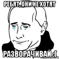 РЕБЯТ, ОНИ НЕ ХОТЯТ РАЗВОРАЧИВАЙ :(