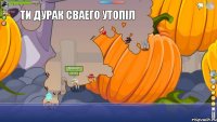  Ти дурак сваего утопіл 