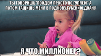 Ты говоришь"пойдем просто по гуляем".А потом тащишь меня в Подкову,Губению,Диану Я что,миллионер?