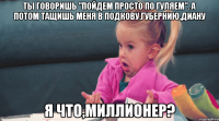 Ты говоришь "Пойдем просто по гуляем". А потом тащишь меня в Подкову,Губернию,Диану Я что,миллионер?