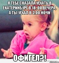 я тебе сказала уехать в Екатеринбург в 18. 00 вечера, а ты уехал в 3.00 ночи офигел?!