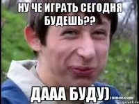 НУ че играть сегодня будешь?? Дааа буду)