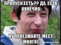 пропуск есть?? да, есть конечно ну проезжайте, мест много)