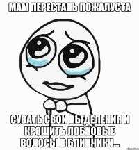 мам перестань пожалуста сувать свои выделения и крошить лобковые волосы в блинчики...