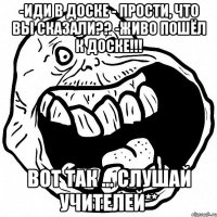 -Иди в доске - Прости, что вы сказали?? -Живо пошёл к доске!!! Вот так ... слушай учителей**