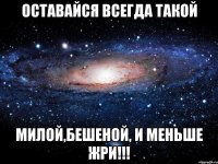 ОСТАВАЙСЯ ВСЕГДА ТАКОЙ МИЛОЙ,БЕШЕНОЙ, И МЕНЬШЕ ЖРИ!!!