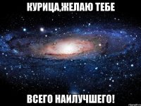 КУРИЦА,ЖЕЛАЮ ТЕБЕ ВСЕГО НАИЛУЧШЕГО!