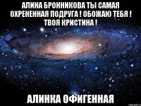 Алина Бронникова ты самая охрененная подруга ! Обожаю тебя ! Твоя Кристина ! Алинка офигенная