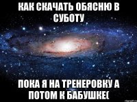 как скачать обясню в суботу пока я на тренеровку а потом к бабушке(