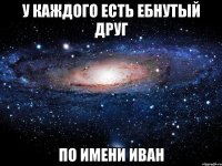 у каждого есть ебнутый друг по имени Иван