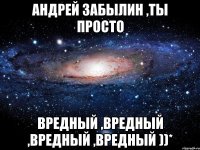 Андрей Забылин ,ты просто вредный ,вредный ,вредный ,вредный ))*