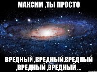 максим ,ты просто вредный ,вредный,вредный ,вредный ,вредный ...